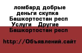 ломбард добрые деньги.скупка - Башкортостан респ. Услуги » Другие   . Башкортостан респ.